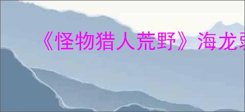 《怪物猎人荒野》海龙弱属性介绍