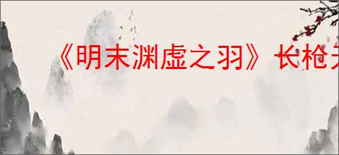 《明末渊虚之羽》长枪无限控制流