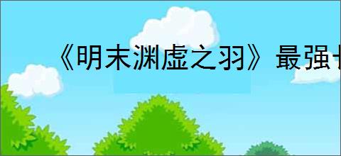 《明末渊虚之羽》最强长刀推荐